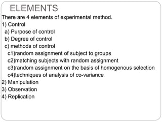 ELEMENTS
There are 4 elements of experimental method.
1) Control
a) Purpose of control
b) Degree of control
c) methods of control
c1)random assignment of subject to groups
c2)matching subjects with random assignment
c3)random assignment on the basis of homogenous selection
c4)techniques of analysis of co-variance
2) Manipulation
3) Observation
4) Replication
 