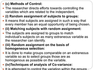  (c) Methods of Control:
 The researcher directs efforts towards controlling the
variables which are related to the independent.
 (i) Random assignment of subjects to groups:
 It means that subjects are assigned in such a way that
every member has an equal opportunity of being chosen.
 (ii) Matching subjects with random assignment:
 The subjects are assigned to groups to match
individual’s subjects on as many extraneous variable as
the researcher can identify.
 (iii) Random assignment on the basis of
homogeneous selection:
 It is done to make groups comparable on an extraneous
variable so as to select groups those are as
homogenous as possible on the variable.
 (iv)Techniques of analysis of Co-variance:
 