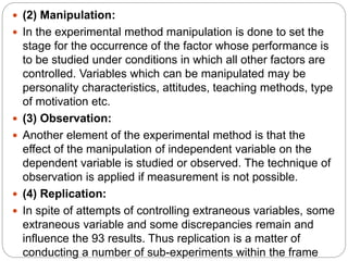  (2) Manipulation:
 In the experimental method manipulation is done to set the
stage for the occurrence of the factor whose performance is
to be studied under conditions in which all other factors are
controlled. Variables which can be manipulated may be
personality characteristics, attitudes, teaching methods, type
of motivation etc.
 (3) Observation:
 Another element of the experimental method is that the
effect of the manipulation of independent variable on the
dependent variable is studied or observed. The technique of
observation is applied if measurement is not possible.
 (4) Replication:
 In spite of attempts of controlling extraneous variables, some
extraneous variable and some discrepancies remain and
influence the 93 results. Thus replication is a matter of
conducting a number of sub-experiments within the frame
 