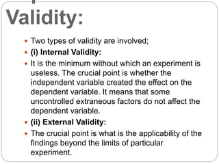 Validity:
 Two types of validity are involved;
 (i) Internal Validity:
 It is the minimum without which an experiment is
useless. The crucial point is whether the
independent variable created the effect on the
dependent variable. It means that some
uncontrolled extraneous factors do not affect the
dependent variable.
 (ii) External Validity:
 The crucial point is what is the applicability of the
findings beyond the limits of particular
experiment.
 