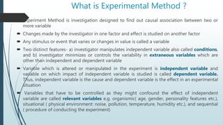 What is Experimental Method ?
 Experiment Method is investigation designed to find out causal association between two or
more variable
 Changes made by the investigator in one factor and effect is studied on another factor
 Any stimulus or event that varies or changes in value is called a variable
 Two distinct features- a) investigator manipulates independent variable also called conditions,
and b) investigator minimizes or controls the variability in extraneous variables which are
other than independent and dependent variable
 Variable which is altered or manipulated in the experiment is independent variable and
variable on which impact of independent variable is studied is called dependent variable.
Thus, independent variable is the cause and dependent variable is the effect in an experimental
situation
 Variables that have to be controlled as they might confound the effect of independent
variable are called relevant variables e.g. organismic( age, gender, personality features etc.),
situational ( physical environment: noise, pollution, temperature, humidity etc.), and sequential
( procedure of conducting the experiment)
 