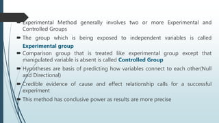  Experimental Method generally involves two or more Experimental and
Controlled Groups
 The group which is being exposed to independent variables is called
Experimental group
 Comparison group that is treated like experimental group except that
manipulated variable is absent is called Controlled Group
 Hypotheses are basis of predicting how variables connect to each other(Null
and Directional)
 Credible evidence of cause and effect relationship calls for a successful
experiment
 This method has conclusive power as results are more precise
 