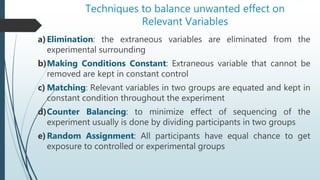 Techniques to balance unwanted effect on
Relevant Variables
a)Elimination: the extraneous variables are eliminated from the
experimental surrounding
b)Making Conditions Constant: Extraneous variable that cannot be
removed are kept in constant control
c) Matching: Relevant variables in two groups are equated and kept in
constant condition throughout the experiment
d)Counter Balancing: to minimize effect of sequencing of the
experiment usually is done by dividing participants in two groups
e)Random Assignment: All participants have equal chance to get
exposure to controlled or experimental groups
 