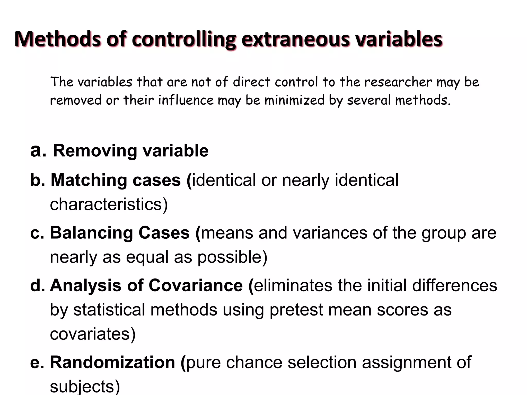 Methods of controlling extraneous variables
The variables that are not of direct control to the researcher may be
removed or their influence may be minimized by several methods.
a. Removing variable
b. Matching cases (identical or nearly identical
characteristics)
c. Balancing Cases (means and variances of the group are
nearly as equal as possible)
d. Analysis of Covariance (eliminates the initial differences
by statistical methods using pretest mean scores as
covariates)
e. Randomization (pure chance selection assignment of
subjects)
 