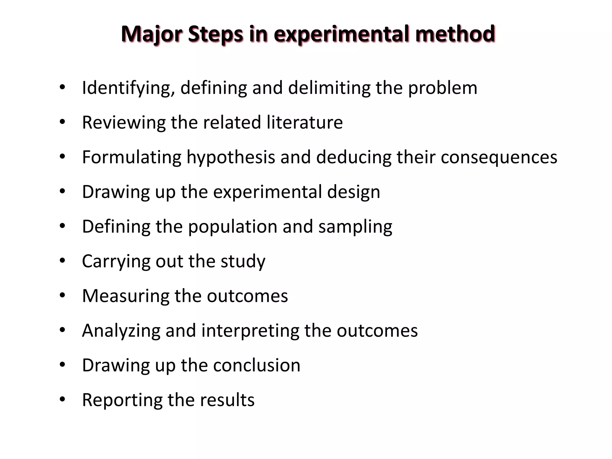 Major Steps in experimental method
• Identifying, defining and delimiting the problem
• Reviewing the related literature
• Formulating hypothesis and deducing their consequences
• Drawing up the experimental design
• Defining the population and sampling
• Carrying out the study
• Measuring the outcomes
• Analyzing and interpreting the outcomes
• Drawing up the conclusion
• Reporting the results
 