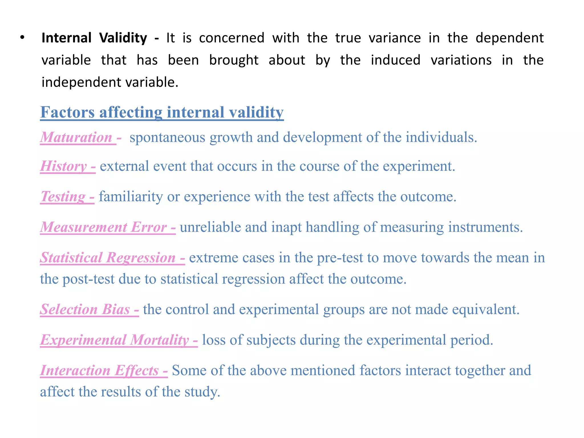 • Internal Validity - It is concerned with the true variance in the dependent
variable that has been brought about by the induced variations in the
independent variable.
Factors affecting internal validity
Maturation - spontaneous growth and development of the individuals.
History - external event that occurs in the course of the experiment.
Testing - familiarity or experience with the test affects the outcome.
Measurement Error - unreliable and inapt handling of measuring instruments.
Statistical Regression - extreme cases in the pre-test to move towards the mean in
the post-test due to statistical regression affect the outcome.
Selection Bias - the control and experimental groups are not made equivalent.
Experimental Mortality - loss of subjects during the experimental period.
Interaction Effects - Some of the above mentioned factors interact together and
affect the results of the study.
 