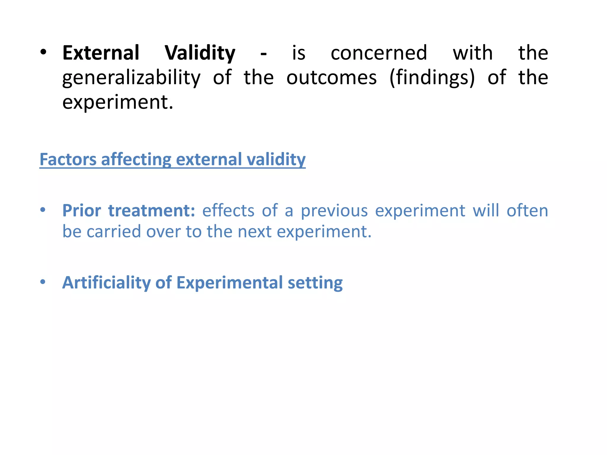 • External Validity - is concerned with the
generalizability of the outcomes (findings) of the
experiment.
Factors affecting external validity
• Prior treatment: effects of a previous experiment will often
be carried over to the next experiment.
• Artificiality of Experimental setting
 