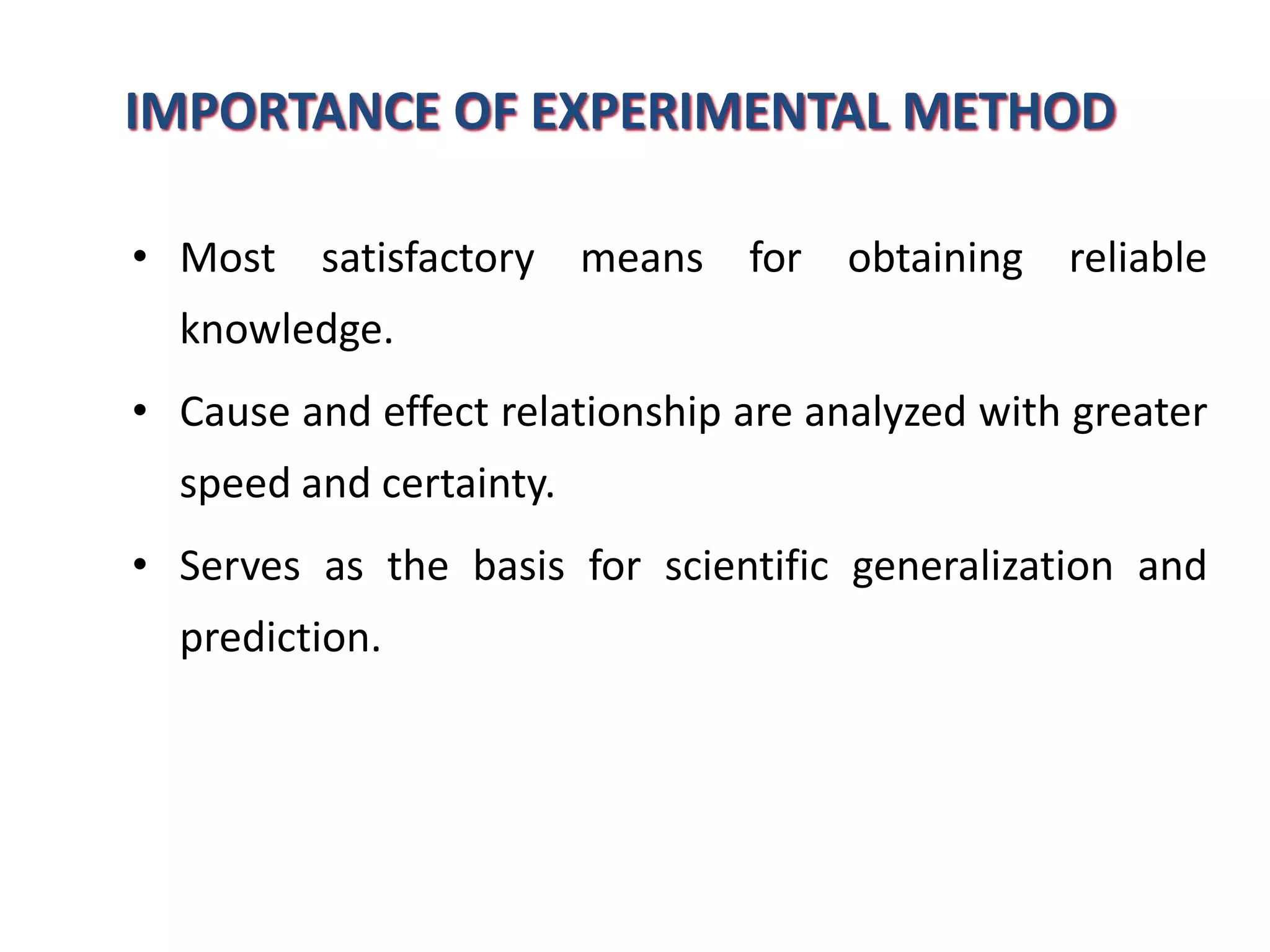 IMPORTANCE OF EXPERIMENTAL METHOD
• Most satisfactory means for obtaining reliable
knowledge.
• Cause and effect relationship are analyzed with greater
speed and certainty.
• Serves as the basis for scientific generalization and
prediction.
 