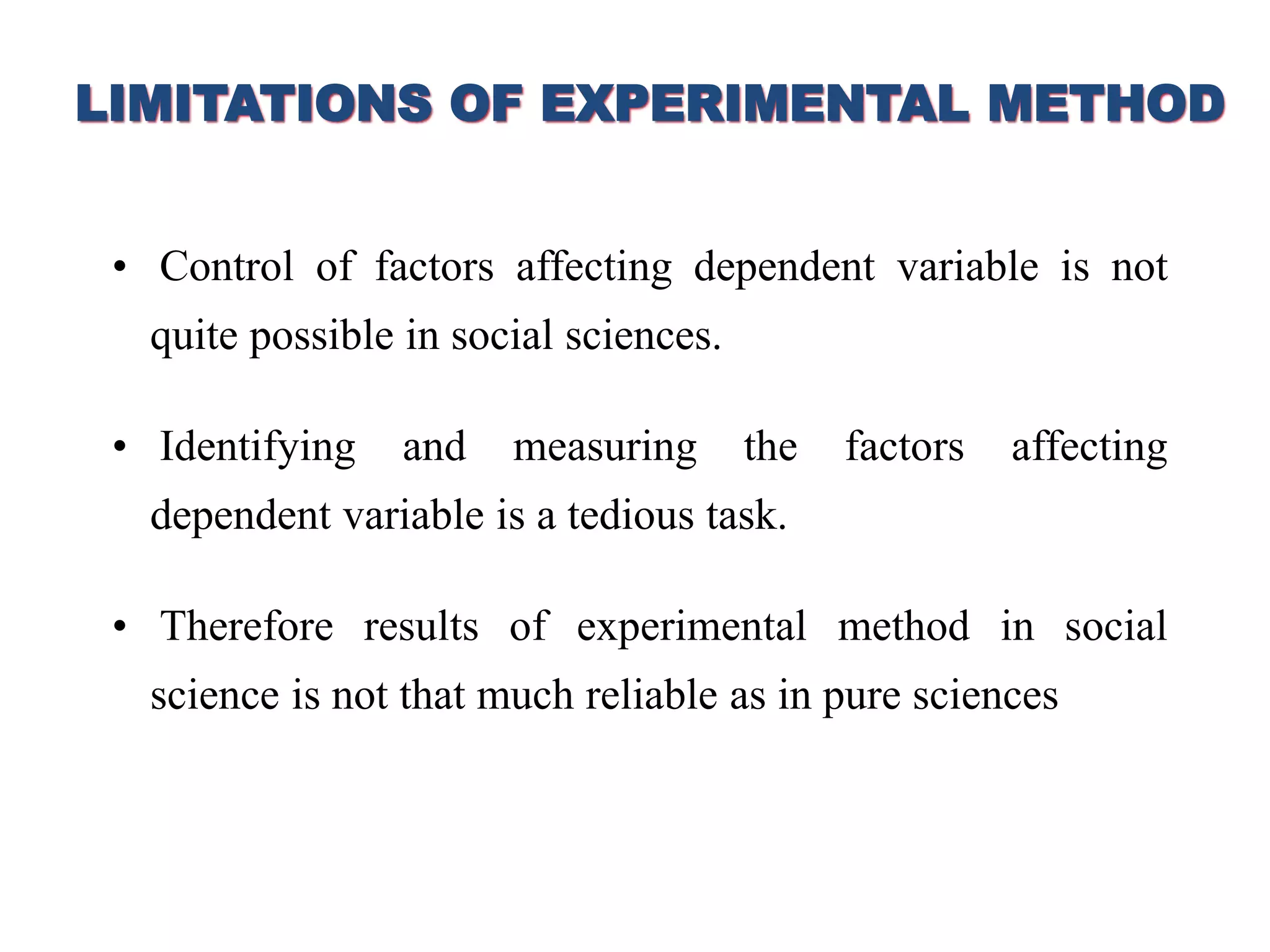 LIMITATIONS OF EXPERIMENTAL METHOD
• Control of factors affecting dependent variable is not
quite possible in social sciences.
• Identifying and measuring the factors affecting
dependent variable is a tedious task.
• Therefore results of experimental method in social
science is not that much reliable as in pure sciences
 