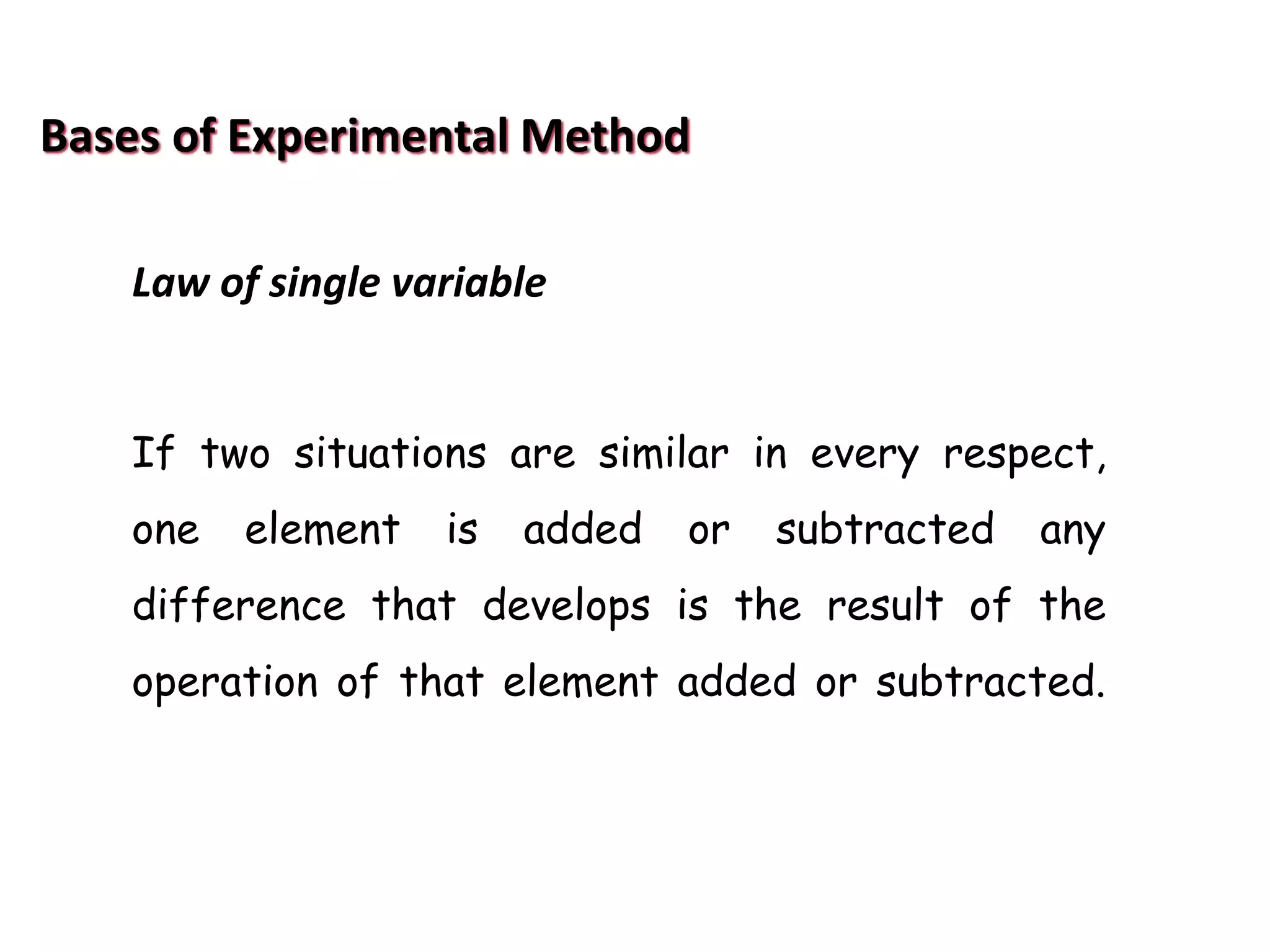 Bases of Experimental Method
Law of single variable
If two situations are similar in every respect,
one element is added or subtracted any
difference that develops is the result of the
operation of that element added or subtracted.
 