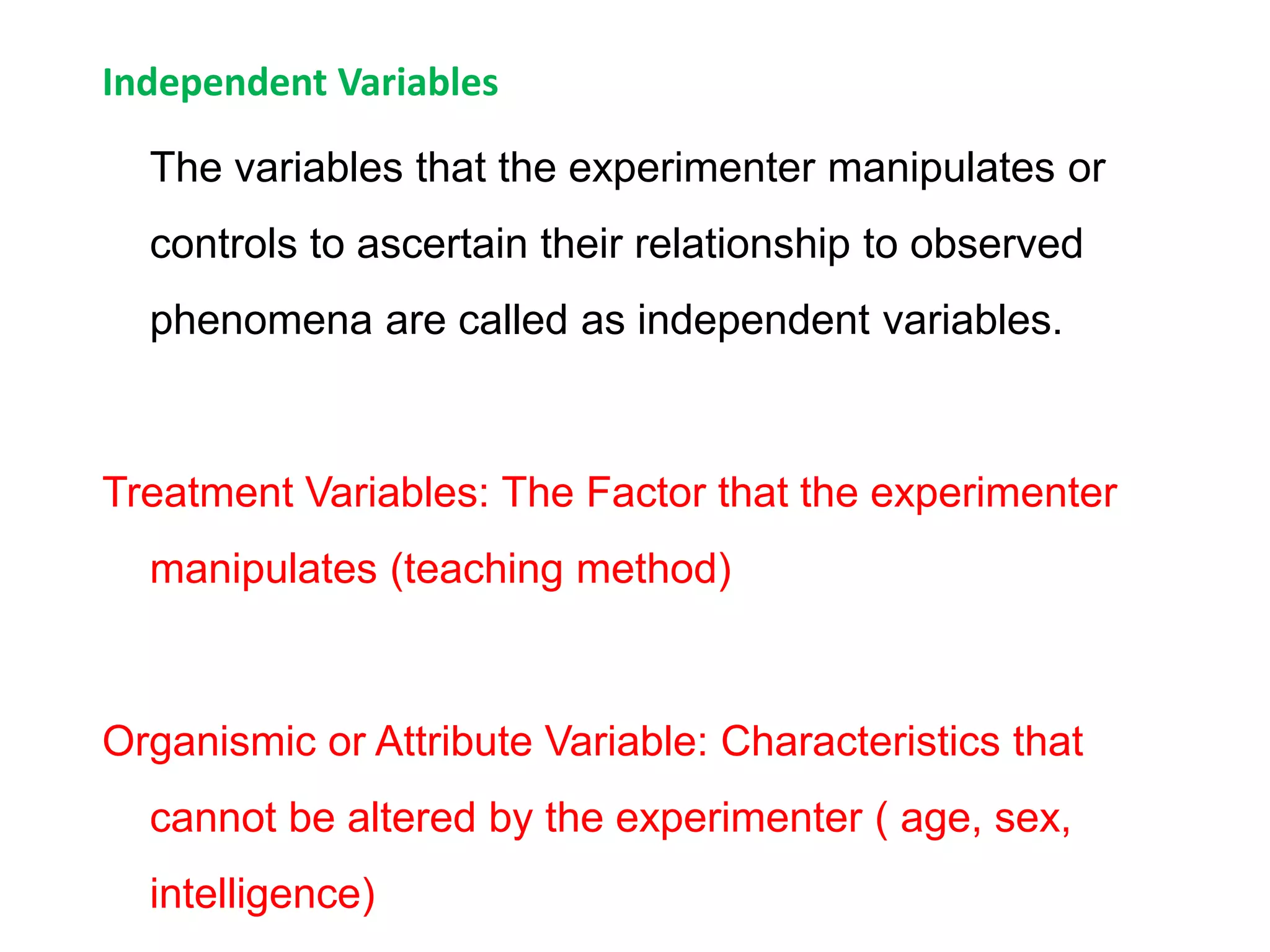 Independent Variables
The variables that the experimenter manipulates or
controls to ascertain their relationship to observed
phenomena are called as independent variables.
Treatment Variables: The Factor that the experimenter
manipulates (teaching method)
Organismic or Attribute Variable: Characteristics that
cannot be altered by the experimenter ( age, sex,
intelligence)
 