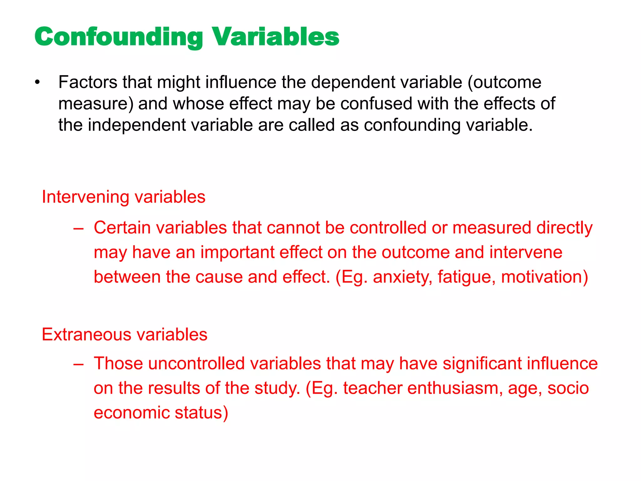 Intervening variables
– Certain variables that cannot be controlled or measured directly
may have an important effect on the outcome and intervene
between the cause and effect. (Eg. anxiety, fatigue, motivation)
Extraneous variables
– Those uncontrolled variables that may have significant influence
on the results of the study. (Eg. teacher enthusiasm, age, socio
economic status)
Confounding Variables
• Factors that might influence the dependent variable (outcome
measure) and whose effect may be confused with the effects of
the independent variable are called as confounding variable.
 