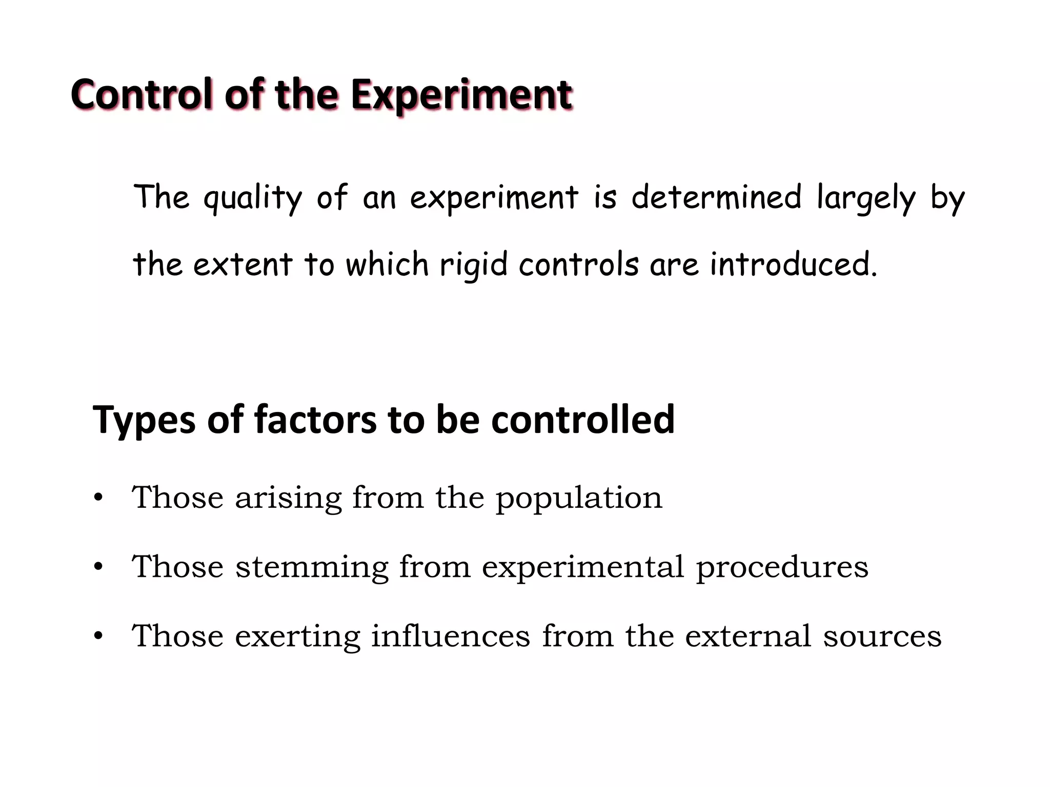 Control of the Experiment
The quality of an experiment is determined largely by
the extent to which rigid controls are introduced.
Types of factors to be controlled
• Those arising from the population
• Those stemming from experimental procedures
• Those exerting influences from the external sources
 
