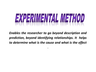 Enables the researcher to go beyond description and
prediction, beyond identifying relationships. It helps
to determine what is the cause and what is the effect
.
 