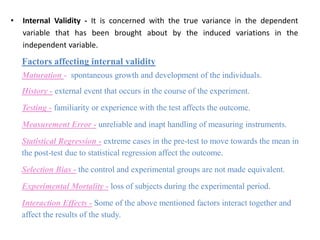 • Internal Validity - It is concerned with the true variance in the dependent
variable that has been brought about by the induced variations in the
independent variable.
Factors affecting internal validity
Maturation - spontaneous growth and development of the individuals.
History - external event that occurs in the course of the experiment.
Testing - familiarity or experience with the test affects the outcome.
Measurement Error - unreliable and inapt handling of measuring instruments.
Statistical Regression - extreme cases in the pre-test to move towards the mean in
the post-test due to statistical regression affect the outcome.
Selection Bias - the control and experimental groups are not made equivalent.
Experimental Mortality - loss of subjects during the experimental period.
Interaction Effects - Some of the above mentioned factors interact together and
affect the results of the study.
 