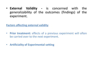 • External Validity - is concerned with the
generalizability of the outcomes (findings) of the
experiment.
Factors affecting external validity
• Prior treatment: effects of a previous experiment will often
be carried over to the next experiment.
• Artificiality of Experimental setting
 