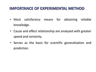 IMPORTANCE OF EXPERIMENTAL METHOD
• Most satisfactory means for obtaining reliable
knowledge.
• Cause and effect relationship are analyzed with greater
speed and certainty.
• Serves as the basis for scientific generalization and
prediction.
 