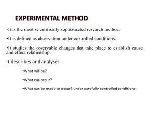 EXPERIMENTAL METHOD
•It is the most scientifically sophisticated research method.
•It is defined as observation under controlled conditions.
•It studies the observable changes that take place to establish cause
and effect relationship.
It describes and analyses
•What will be?
•What can occur?
•What can be made to occur? under carefully controlled conditions.
 