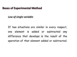 Bases of Experimental Method
Law of single variable
If two situations are similar in every respect,
one element is added or subtracted any
difference that develops is the result of the
operation of that element added or subtracted.
 