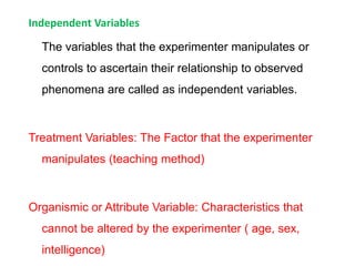 Independent Variables
The variables that the experimenter manipulates or
controls to ascertain their relationship to observed
phenomena are called as independent variables.
Treatment Variables: The Factor that the experimenter
manipulates (teaching method)
Organismic or Attribute Variable: Characteristics that
cannot be altered by the experimenter ( age, sex,
intelligence)
 
