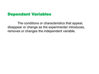 Dependant Variables
The conditions or characteristics that appear,
disappear or change as the experimenter introduces,
removes or changes the independent variable.
 