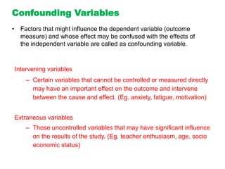 Intervening variables
– Certain variables that cannot be controlled or measured directly
may have an important effect on the outcome and intervene
between the cause and effect. (Eg. anxiety, fatigue, motivation)
Extraneous variables
– Those uncontrolled variables that may have significant influence
on the results of the study. (Eg. teacher enthusiasm, age, socio
economic status)
Confounding Variables
• Factors that might influence the dependent variable (outcome
measure) and whose effect may be confused with the effects of
the independent variable are called as confounding variable.
 