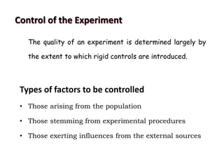 Control of the Experiment
The quality of an experiment is determined largely by
the extent to which rigid controls are introduced.
Types of factors to be controlled
• Those arising from the population
• Those stemming from experimental procedures
• Those exerting influences from the external sources
 