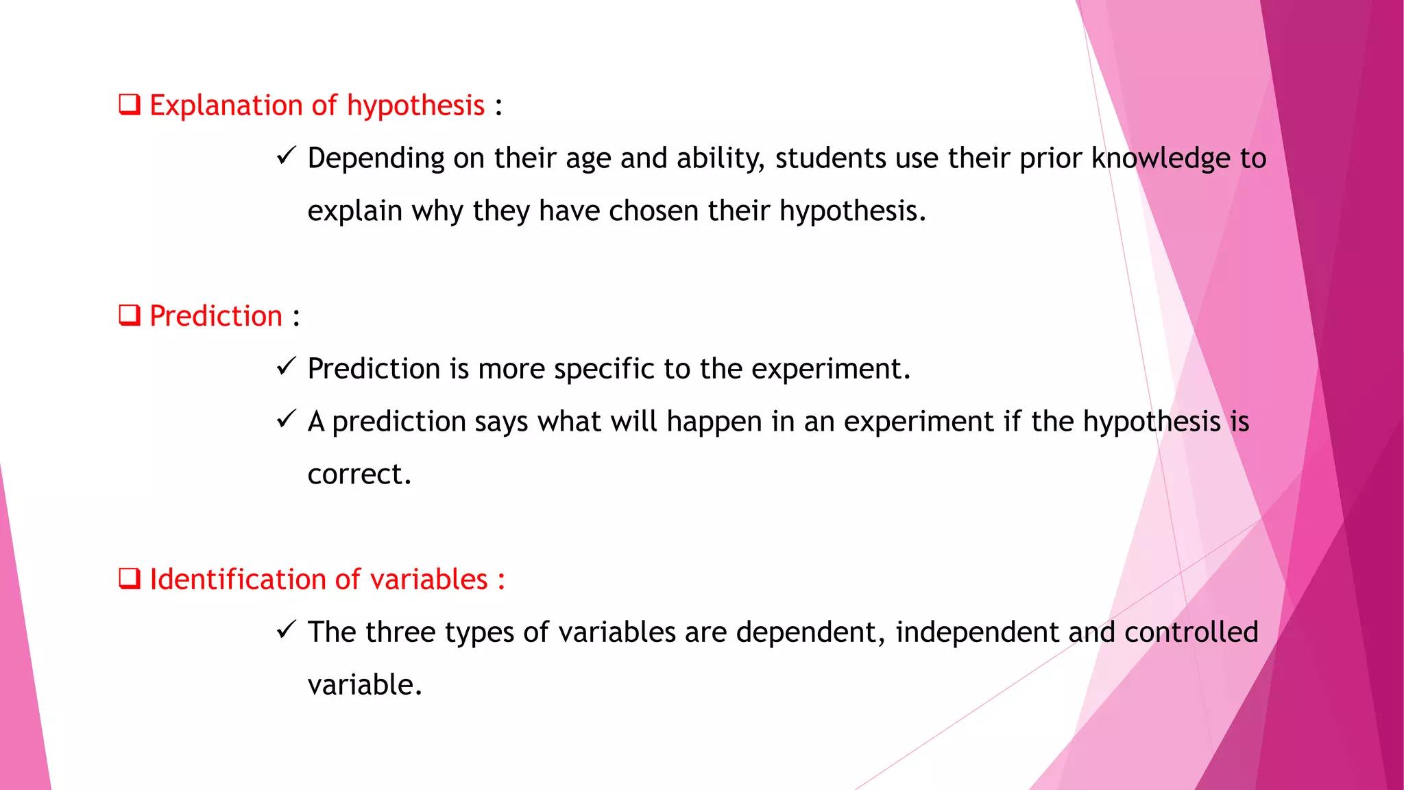  Explanation of hypothesis :
 Depending on their age and ability, students use their prior knowledge to
explain why they have chosen their hypothesis.
 Prediction :
 Prediction is more specific to the experiment.
 A prediction says what will happen in an experiment if the hypothesis is
correct.
 Identification of variables :
 The three types of variables are dependent, independent and controlled
variable.
 