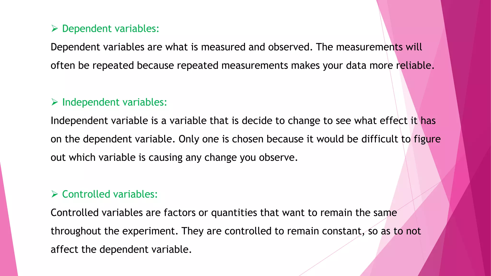  Dependent variables:
Dependent variables are what is measured and observed. The measurements will
often be repeated because repeated measurements makes your data more reliable.
 Independent variables:
Independent variable is a variable that is decide to change to see what effect it has
on the dependent variable. Only one is chosen because it would be difficult to figure
out which variable is causing any change you observe.
 Controlled variables:
Controlled variables are factors or quantities that want to remain the same
throughout the experiment. They are controlled to remain constant, so as to not
affect the dependent variable.
 