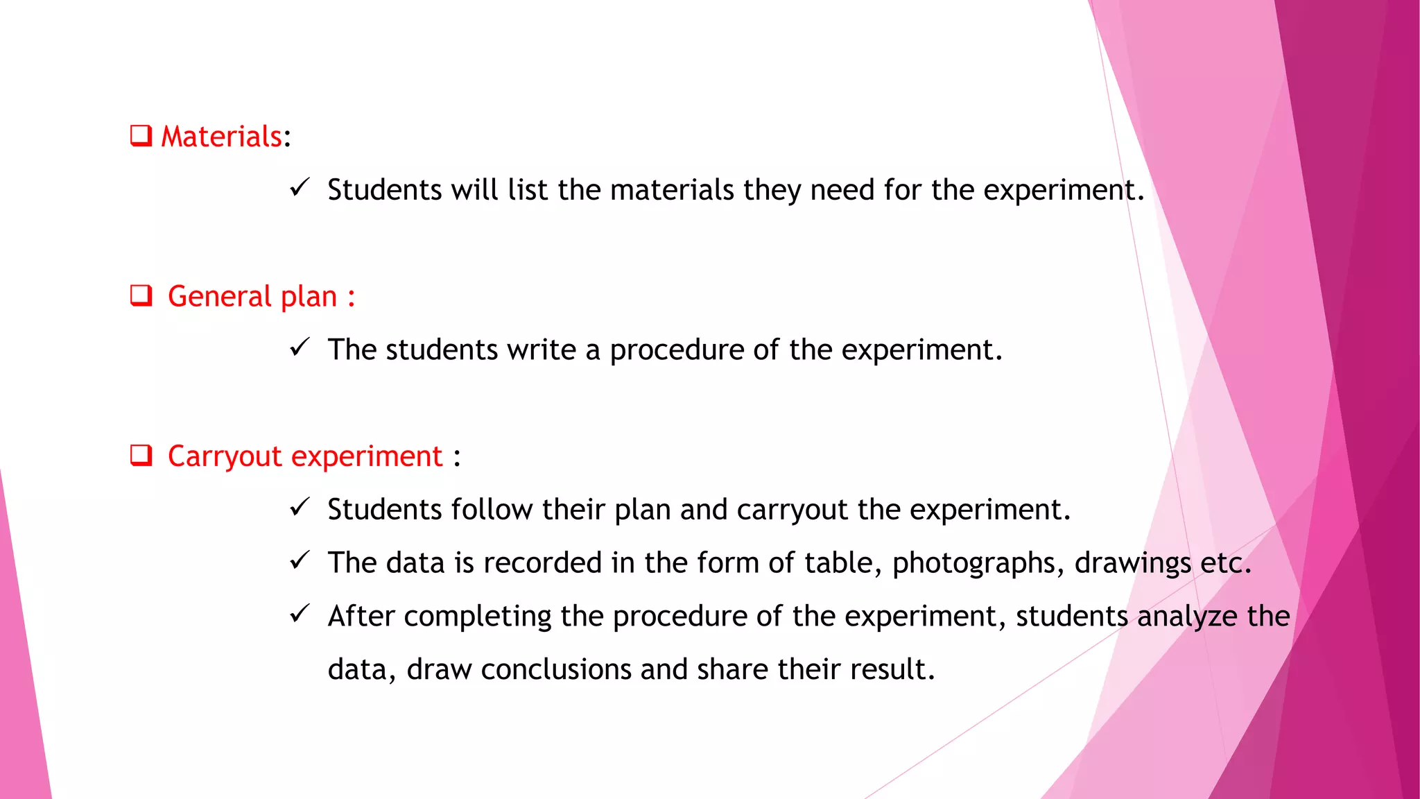  Materials:
 Students will list the materials they need for the experiment.
 General plan :
 The students write a procedure of the experiment.
 Carryout experiment :
 Students follow their plan and carryout the experiment.
 The data is recorded in the form of table, photographs, drawings etc.
 After completing the procedure of the experiment, students analyze the
data, draw conclusions and share their result.
 