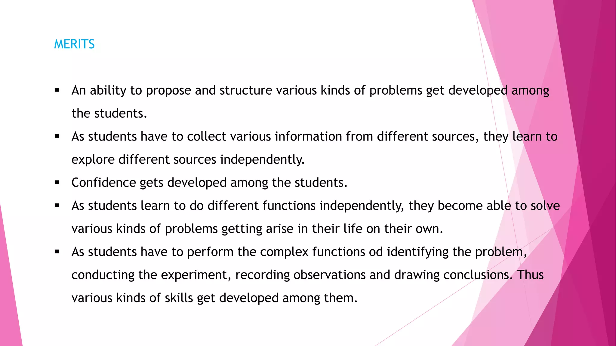 MERITS
 An ability to propose and structure various kinds of problems get developed among
the students.
 As students have to collect various information from different sources, they learn to
explore different sources independently.
 Confidence gets developed among the students.
 As students learn to do different functions independently, they become able to solve
various kinds of problems getting arise in their life on their own.
 As students have to perform the complex functions od identifying the problem,
conducting the experiment, recording observations and drawing conclusions. Thus
various kinds of skills get developed among them.
 