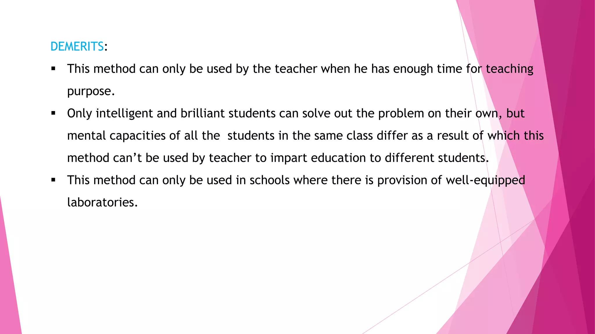DEMERITS:
 This method can only be used by the teacher when he has enough time for teaching
purpose.
 Only intelligent and brilliant students can solve out the problem on their own, but
mental capacities of all the students in the same class differ as a result of which this
method can’t be used by teacher to impart education to different students.
 This method can only be used in schools where there is provision of well-equipped
laboratories.
 
