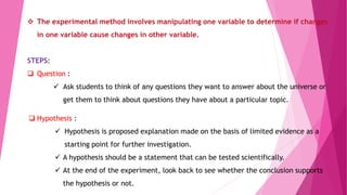  The experimental method involves manipulating one variable to determine if changes
in one variable cause changes in other variable.
STEPS:
 Question :
 Ask students to think of any questions they want to answer about the universe or
get them to think about questions they have about a particular topic.
 Hypothesis :
 Hypothesis is proposed explanation made on the basis of limited evidence as a
starting point for further investigation.
 A hypothesis should be a statement that can be tested scientifically.
 At the end of the experiment, look back to see whether the conclusion supports
the hypothesis or not.
 
