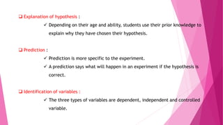  Explanation of hypothesis :
 Depending on their age and ability, students use their prior knowledge to
explain why they have chosen their hypothesis.
 Prediction :
 Prediction is more specific to the experiment.
 A prediction says what will happen in an experiment if the hypothesis is
correct.
 Identification of variables :
 The three types of variables are dependent, independent and controlled
variable.
 