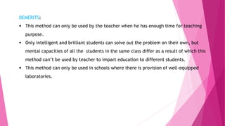 DEMERITS:
 This method can only be used by the teacher when he has enough time for teaching
purpose.
 Only intelligent and brilliant students can solve out the problem on their own, but
mental capacities of all the students in the same class differ as a result of which this
method can’t be used by teacher to impart education to different students.
 This method can only be used in schools where there is provision of well-equipped
laboratories.
 