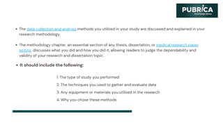 The data collection and analysis methods you utilized in your study are discussed and explained in your
research methodology.
The methodology chapter, an essential section of any thesis, dissertation, or medical research paper
writing, discusses what you did and how you did it, allowing readers to judge the dependability and
validity of your research and dissertation topic.
It should include the following:
1. The type of study you performed
2. The techniques you used to gather and evaluate data
3. Any equipment or materials you utilized in the research
4. Why you chose these methods
 