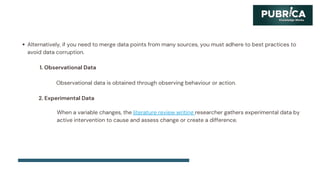 Alternatively, if you need to merge data points from many sources, you must adhere to best practices to
avoid data corruption.
1. Observational Data
Observational data is obtained through observing behaviour or action.
2. Experimental Data
When a variable changes, the literature review writing researcher gathers experimental data by
active intervention to cause and assess change or create a difference.
 