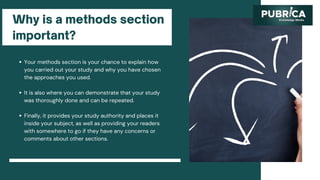 Why is a methods section
important?
Your methods section is your chance to explain how
you carried out your study and why you have chosen
the approaches you used.
It is also where you can demonstrate that your study
was thoroughly done and can be repeated.
Finally, it provides your study authority and places it
inside your subject, as well as providing your readers
with somewhere to go if they have any concerns or
comments about other sections.
 