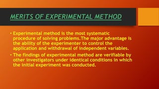 MERITS OF EXPERIMENTAL METHOD
• Experimental method is the most systematic
procedure of solving problems.The major advantage is
the ability of the experimenter to control the
application and withdrawal of independent variables.
• The findings of experimental method are verifiable by
other investigators under identical conditions in which
the initial experiment was conducted.
 