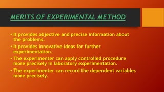 • It provides objective and precise information about
the problems.
• It provides innovative ideas for further
experimentation.
• The experimenter can apply controlled procedure
more precisely in laboratory experimentation.
• The experimenter can record the dependent variables
more precisely.
MERITS OF EXPERIMENTAL METHOD
 