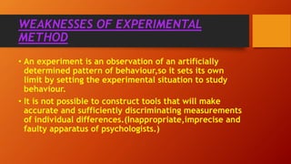• An experiment is an observation of an artificially
determined pattern of behaviour,so it sets its own
limit by setting the experimental situation to study
behaviour.
• It is not possible to construct tools that will make
accurate and sufficiently discriminating measurements
of individual differences.(Inappropriate,imprecise and
faulty apparatus of psychologists.)
WEAKNESSES OF EXPERIMENTAL
METHOD
 