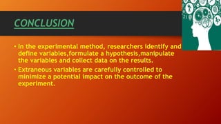 CONCLUSION
• In the experimental method, researchers identify and
define variables,formulate a hypothesis,manipulate
the variables and collect data on the results.
• Extraneous variables are carefully controlled to
minimize a potential impact on the outcome of the
experiment.
 