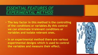 ESSENTIAL FEATURES OF
EXPERIMENTAL METHOD
• The key factor in this method is the controlling
of the conditions or variables.By this control
we can eliminate irrelevant conditions or
variables and isolate relevant ones.
• In an experimental method there are various
experimental designs which is used to control
the variables and measure their effect.
 