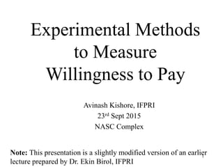 Experimental Methods
to Measure
Willingness to Pay
Avinash Kishore, IFPRI
23rd Sept 2015
NASC Complex
1
Note: This presentation is a slightly modified version of an earlier
lecture prepared by Dr. Ekin Birol, IFPRI
 