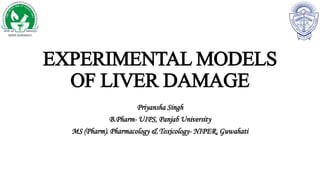 EXPERIMENTAL MODELS
OF LIVER DAMAGE
Priyansha Singh
B.Pharm- UIPS, Panjab University
MS (Pharm). Pharmacology & Toxicology- NIPER, Guwahati
 