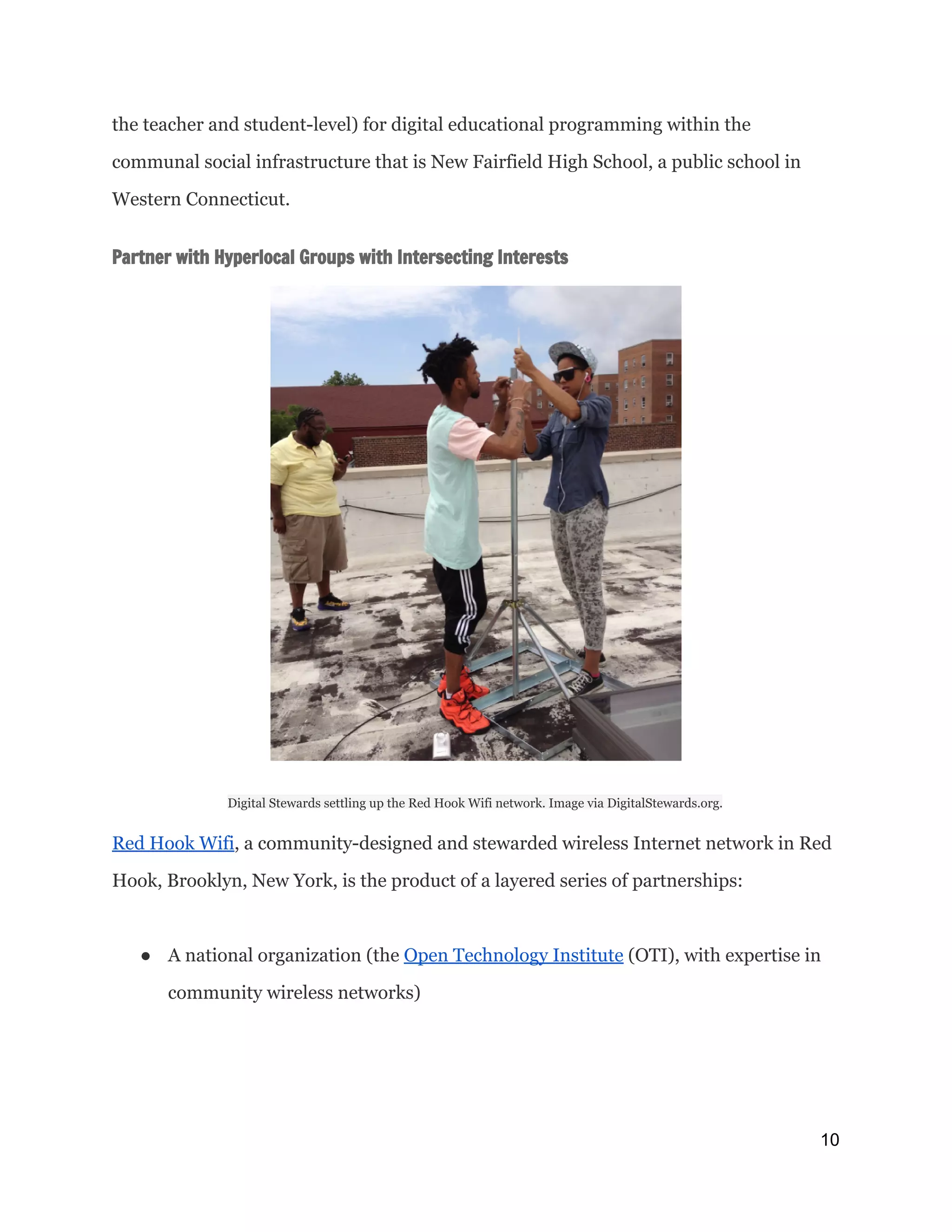 the teacher and student-level) for digital educational programming within the
communal social infrastructure that is New Fairfield High School, a public school in
Western Connecticut.
Partner with Hyperlocal Groups with Intersecting Interests
Digital Stewards settling up the Red Hook Wifi network. Image via DigitalStewards.org.
Red Hook Wifi​, a community-designed and stewarded wireless Internet network in Red
Hook, Brooklyn, New York, is the product of a layered series of partnerships:
● A national organization (the ​Open Technology Institute​(OTI), with expertise in
community wireless networks)
10 
 