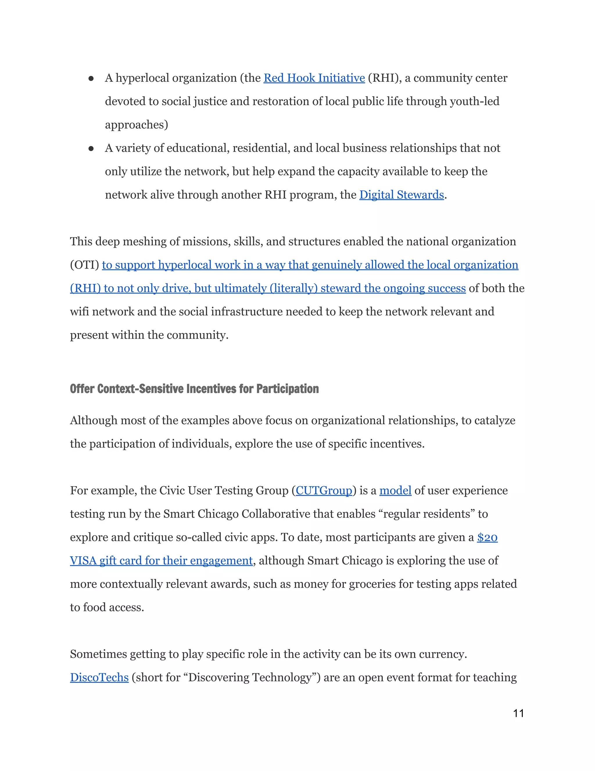 ● A hyperlocal organization (the ​Red Hook Initiative​(RHI), a community center
devoted to social justice and restoration of local public life through youth-led
approaches)
● A variety of educational, residential, and local business relationships that not
only utilize the network, but help expand the capacity available to keep the
network alive through another RHI program, the ​Digital Stewards​.
This deep meshing of missions, skills, and structures enabled the national organization
(OTI) ​to support hyperlocal work in a way that genuinely allowed the local organization
(RHI) to not only drive, but ultimately (literally) steward the ongoing success​of both the
wifi network and the social infrastructure needed to keep the network relevant and
present within the community.
Offer Context-Sensitive Incentives for Participation
 
Although most of the examples above focus on organizational relationships, to catalyze
the participation of individuals, explore the use of specific incentives.
For example, the Civic User Testing Group (​CUTGroup​) is a ​model​of user experience
testing run by the Smart Chicago Collaborative that enables “regular residents” to
explore and critique so-called civic apps. To date, most participants are given a ​$20
VISA gift card for their engagement​, although Smart Chicago is exploring the use of
more contextually relevant awards, such as money for groceries for testing apps related
to food access.
Sometimes getting to play specific role in the activity can be its own currency.
DiscoTechs​(short for “Discovering Technology”) are an open event format for teaching
11 
 