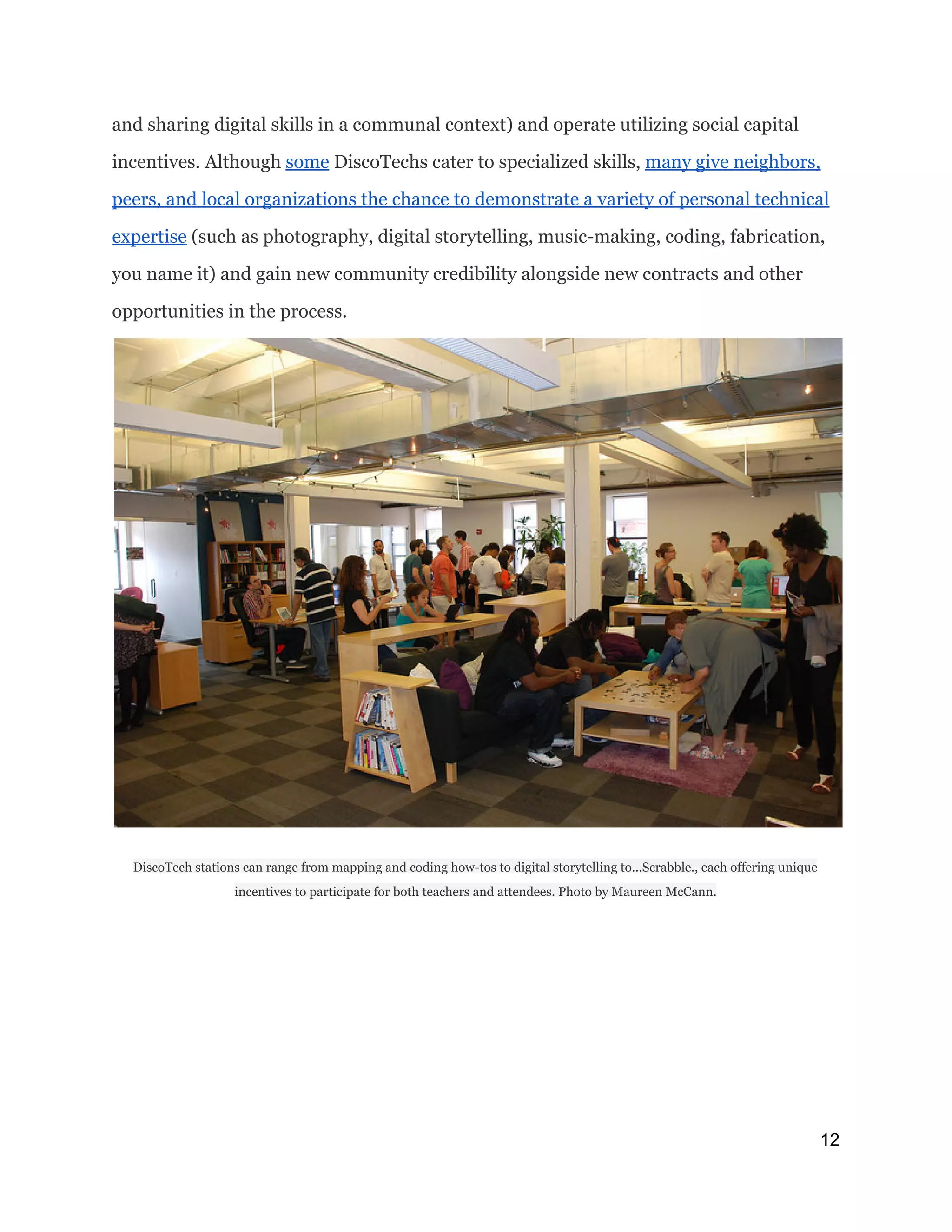 and sharing digital skills in a communal context) and operate utilizing social capital
incentives. Although ​some​DiscoTechs cater to specialized skills, ​many give neighbors,
peers, and local organizations the chance to demonstrate a variety of personal technical
expertise​(such as photography, digital storytelling, music-making, coding, fabrication,
you name it) and gain new community credibility alongside new contracts and other
opportunities in the process.
DiscoTech stations can range from mapping and coding how-tos to digital storytelling to...Scrabble., each offering unique
incentives to participate for both teachers and attendees. Photo by Maureen McCann.
12 
 