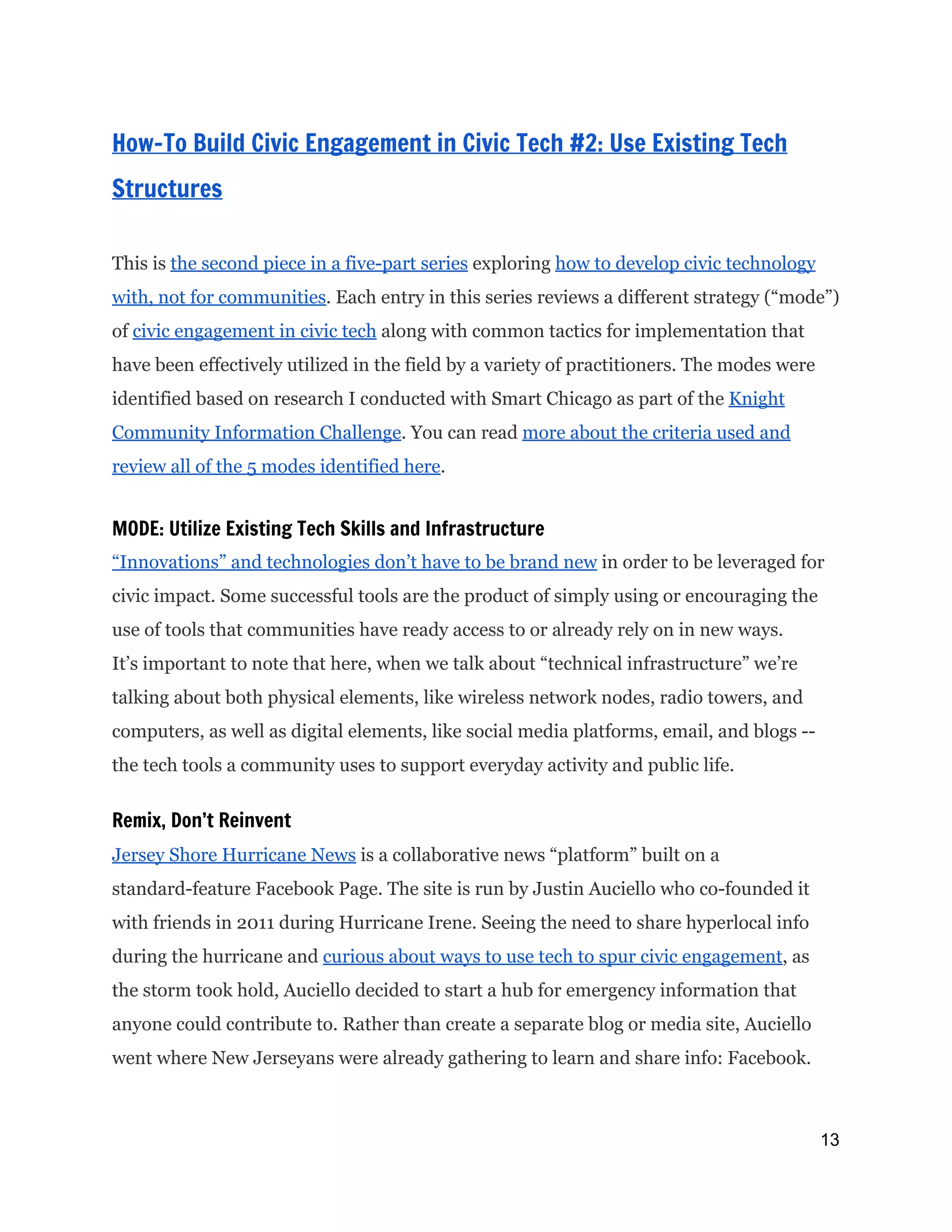  
How-To Build Civic Engagement in Civic Tech #2: Use Existing Tech
Structures
This is ​the second piece in a five-part series​exploring ​how to develop civic technology
with, not for communities​. Each entry in this series reviews a different strategy (“mode”)
of ​civic engagement in civic tech​along with common tactics for implementation that
have been effectively utilized in the field by a variety of practitioners. The modes were
identified based on research I conducted with Smart Chicago as part of the ​Knight
Community Information Challenge​. You can read ​more about the criteria used and
review all of the 5 modes identified here​.
MODE: Utilize Existing Tech Skills and Infrastructure
“Innovations” and technologies don’t have to be brand new​in order to be leveraged for
civic impact. Some successful tools are the product of simply using or encouraging the
use of tools that communities have ready access to or already rely on in new ways.
It’s important to note that here, when we talk about “technical infrastructure” we’re
talking about both physical elements, like wireless network nodes, radio towers, and
computers, as well as digital elements, like social media platforms, email, and blogs --
the tech tools a community uses to support everyday activity and public life.
Remix, Don’t Reinvent
Jersey Shore Hurricane News​is a collaborative news “platform” built on a
standard-feature Facebook Page. The site is run by Justin Auciello who co-founded it
with friends in 2011 during Hurricane Irene. Seeing the need to share hyperlocal info
during the hurricane and ​curious about ways to use tech to spur civic engagement​, as
the storm took hold, Auciello decided to start a hub for emergency information that
anyone could contribute to. Rather than create a separate blog or media site, Auciello
went where New Jerseyans were already gathering to learn and share info: Facebook.
13 
 