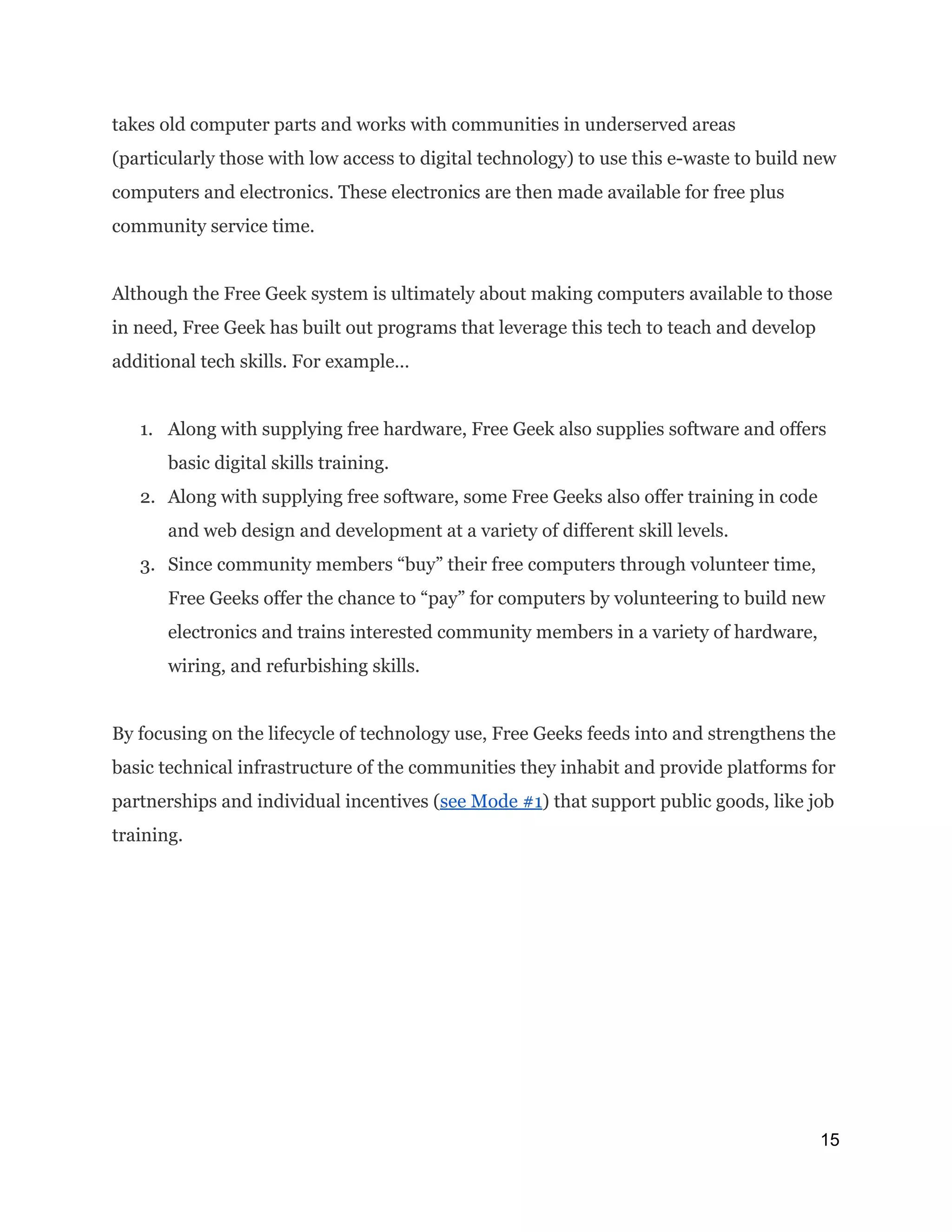 takes old computer parts and works with communities in underserved areas
(particularly those with low access to digital technology) to use this e-waste to build new
computers and electronics. These electronics are then made available for free plus
community service time.
Although the Free Geek system is ultimately about making computers available to those
in need, Free Geek has built out programs that leverage this tech to teach and develop
additional tech skills. For example…
1. Along with supplying free hardware, Free Geek also supplies software and offers
basic digital skills training.
2. Along with supplying free software, some Free Geeks also offer training in code
and web design and development at a variety of different skill levels.
3. Since community members “buy” their free computers through volunteer time,
Free Geeks offer the chance to “pay” for computers by volunteering to build new
electronics and trains interested community members in a variety of hardware,
wiring, and refurbishing skills.
By focusing on the lifecycle of technology use, Free Geeks feeds into and strengthens the
basic technical infrastructure of the communities they inhabit and provide platforms for
partnerships and individual incentives (​see Mode #1​) that support public goods, like job
training.
15 
 